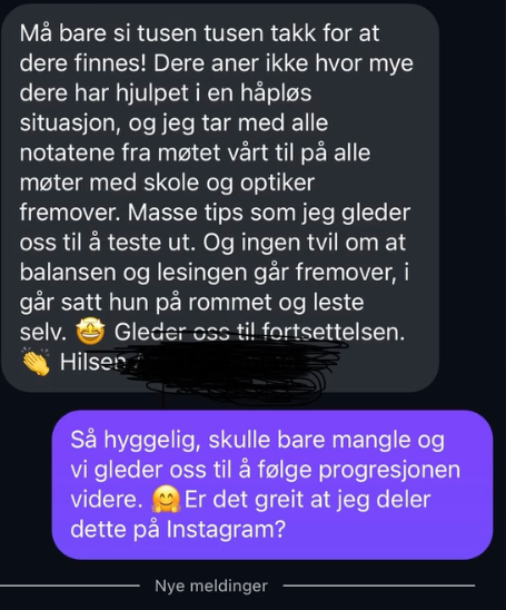 Skjermbilde av melding: «Må bare si tusen tusen takk for at dere finnes. Dere aner ikke hvor mye dere har hjulpet i en håpløs situasjon. Jeg tar med alle notatene fra møtet vårt til alle møter med skole og optiker fremover. Ingen tvil om at balansen og lesingen går fremover — i går satt hun på rommet og leste selv.»
