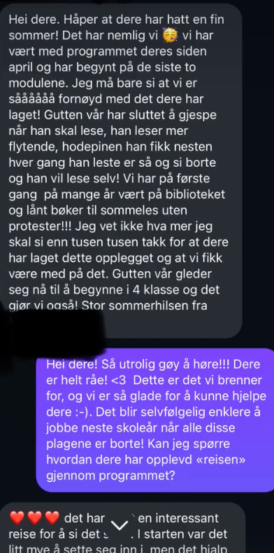 Skjermbilde av melding: «Vi har vært med programmet deres siden april og har begynt på de siste to modulene. Vi er sååå fornøyd. Gutten vår har sluttet å gjespe når han skal lese, han leser mer flytende, hodepinen er så og si borte, og han vil lese selv! Vi har for første gang på mange år vært på biblioteket og lånt bøker til sommerlesing uten protester.»